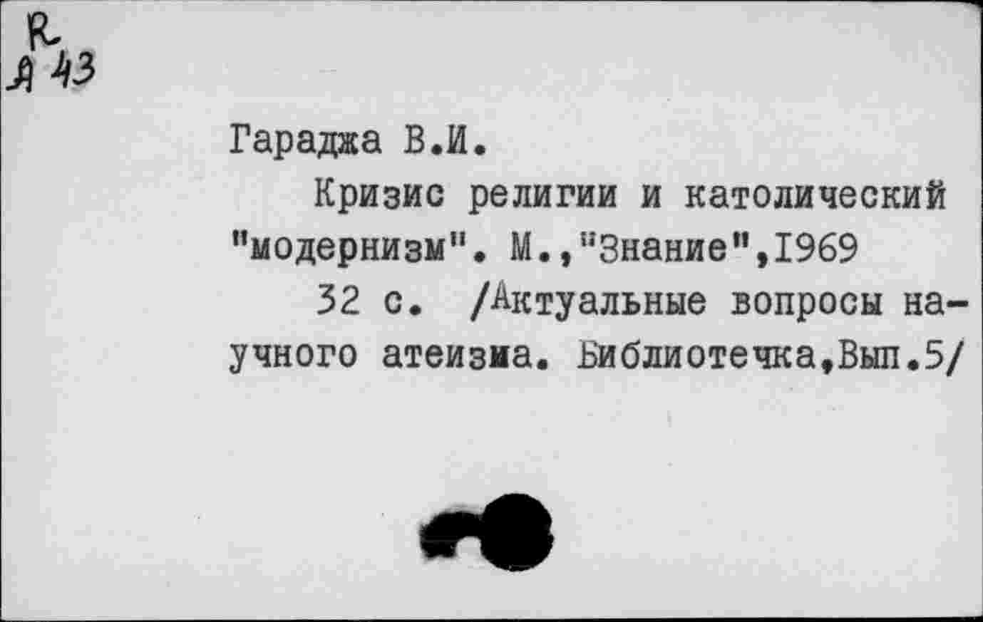 ﻿л 43
Гараджа В.И.
Кризис религии и католический ’’модернизм", М., "Знание", 1969
32 с. /Актуальные вопросы научного атеизма. Библиотечка,Вып.5/